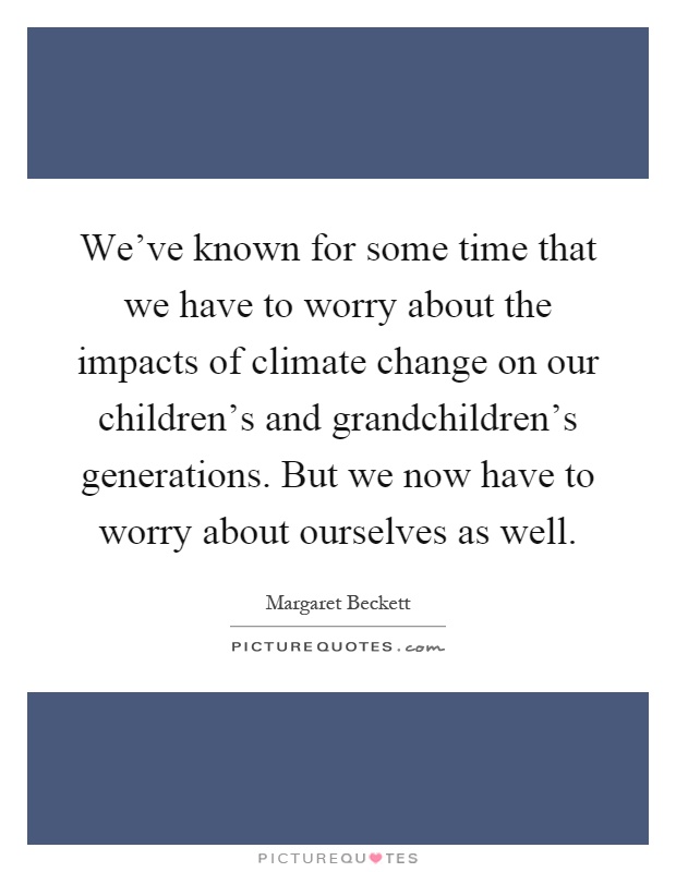 We've known for some time that we have to worry about the impacts of climate change on our children's and grandchildren's generations. But we now have to worry about ourselves as well Picture Quote #1
