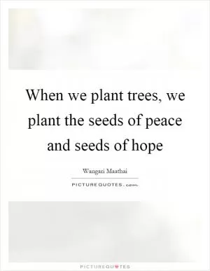 When we plant trees, we plant the seeds of peace and seeds of hope Picture Quote #1