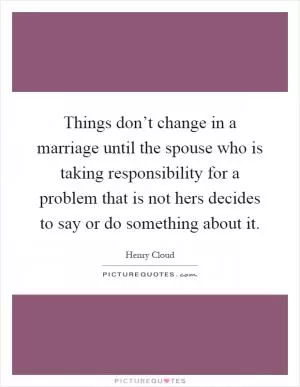 Things don’t change in a marriage until the spouse who is taking responsibility for a problem that is not hers decides to say or do something about it Picture Quote #1
