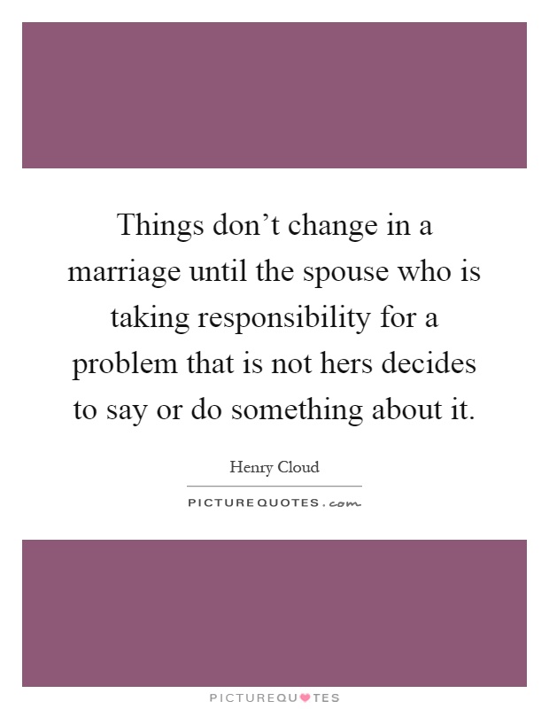 Things don't change in a marriage until the spouse who is taking responsibility for a problem that is not hers decides to say or do something about it Picture Quote #1
