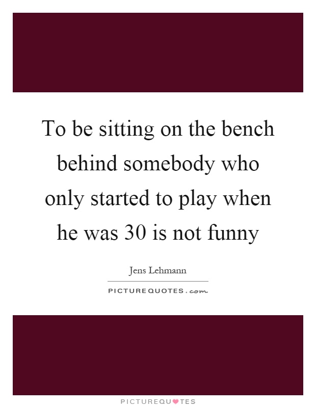 To be sitting on the bench behind somebody who only started to play when he was 30 is not funny Picture Quote #1