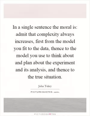 In a single sentence the moral is: admit that complexity always increases, first from the model you fit to the data, thence to the model you use to think about and plan about the experiment and its analysis, and thence to the true situation Picture Quote #1