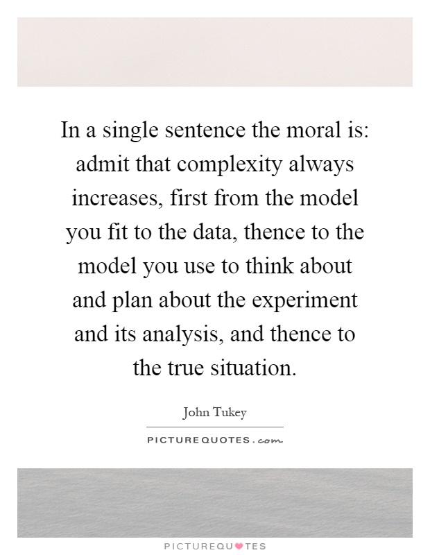 In a single sentence the moral is: admit that complexity always increases, first from the model you fit to the data, thence to the model you use to think about and plan about the experiment and its analysis, and thence to the true situation Picture Quote #1
