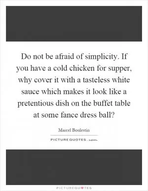 Do not be afraid of simplicity. If you have a cold chicken for supper, why cover it with a tasteless white sauce which makes it look like a pretentious dish on the buffet table at some fance dress ball? Picture Quote #1