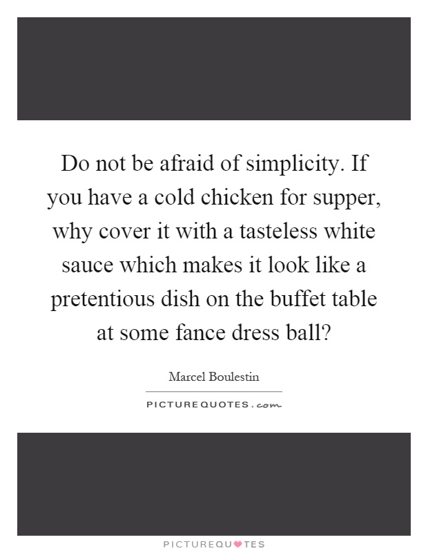 Do not be afraid of simplicity. If you have a cold chicken for supper, why cover it with a tasteless white sauce which makes it look like a pretentious dish on the buffet table at some fance dress ball? Picture Quote #1