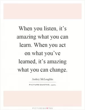 When you listen, it’s amazing what you can learn. When you act on what you’ve learned, it’s amazing what you can change Picture Quote #1