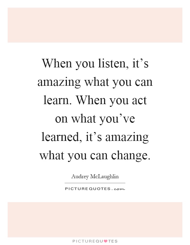 When you listen, it's amazing what you can learn. When you act on what you've learned, it's amazing what you can change Picture Quote #1