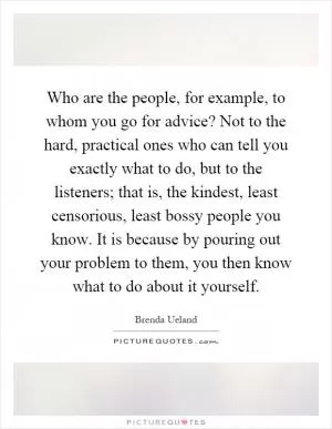Who are the people, for example, to whom you go for advice? Not to the hard, practical ones who can tell you exactly what to do, but to the listeners; that is, the kindest, least censorious, least bossy people you know. It is because by pouring out your problem to them, you then know what to do about it yourself Picture Quote #1