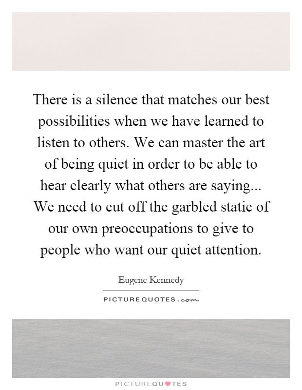 There is a silence that matches our best possibilities when we have learned to listen to others. We can master the art of being quiet in order to be able to hear clearly what others are saying... We need to cut off the garbled static of our own preoccupations to give to people who want our quiet attention Picture Quote #1