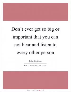 Don’t ever get so big or important that you can not hear and listen to every other person Picture Quote #1