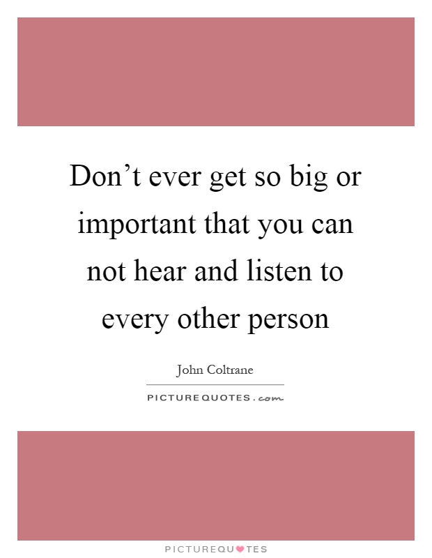 Don't ever get so big or important that you can not hear and listen to every other person Picture Quote #1