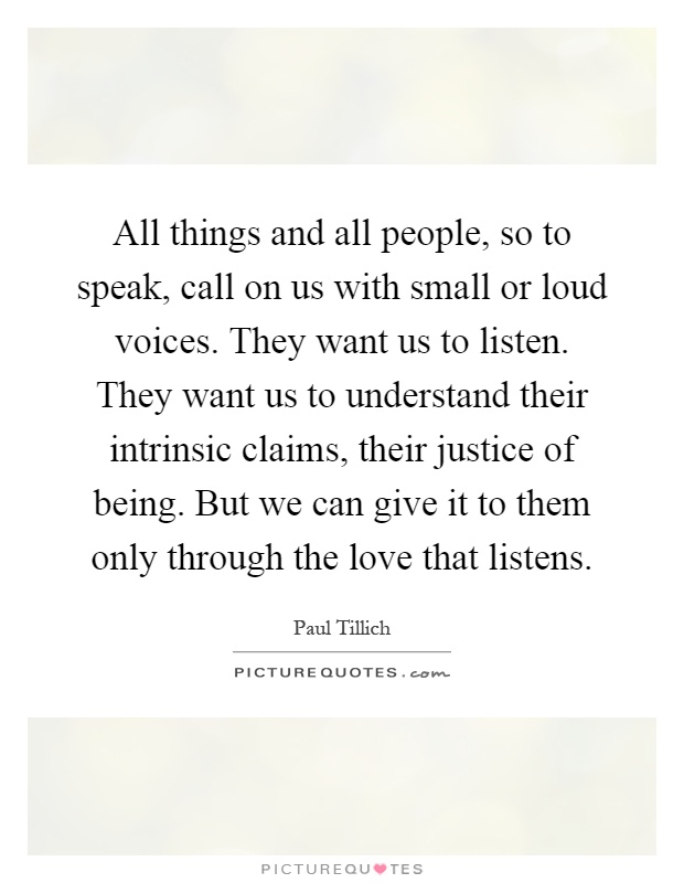 All things and all people, so to speak, call on us with small or loud voices. They want us to listen. They want us to understand their intrinsic claims, their justice of being. But we can give it to them only through the love that listens Picture Quote #1