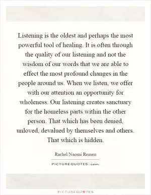 Listening is the oldest and perhaps the most powerful tool of healing. It is often through the quality of our listening and not the wisdom of our words that we are able to effect the most profound changes in the people around us. When we listen, we offer with our attention an opportunity for wholeness. Our listening creates sanctuary for the homeless parts within the other person. That which has been denied, unloved, devalued by themselves and others. That which is hidden Picture Quote #1