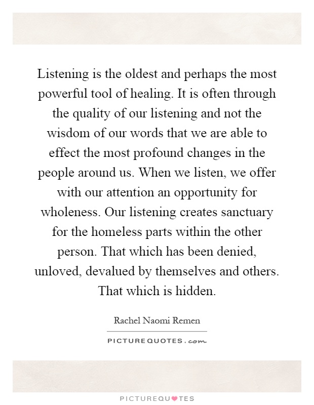 Listening is the oldest and perhaps the most powerful tool of healing. It is often through the quality of our listening and not the wisdom of our words that we are able to effect the most profound changes in the people around us. When we listen, we offer with our attention an opportunity for wholeness. Our listening creates sanctuary for the homeless parts within the other person. That which has been denied, unloved, devalued by themselves and others. That which is hidden Picture Quote #1