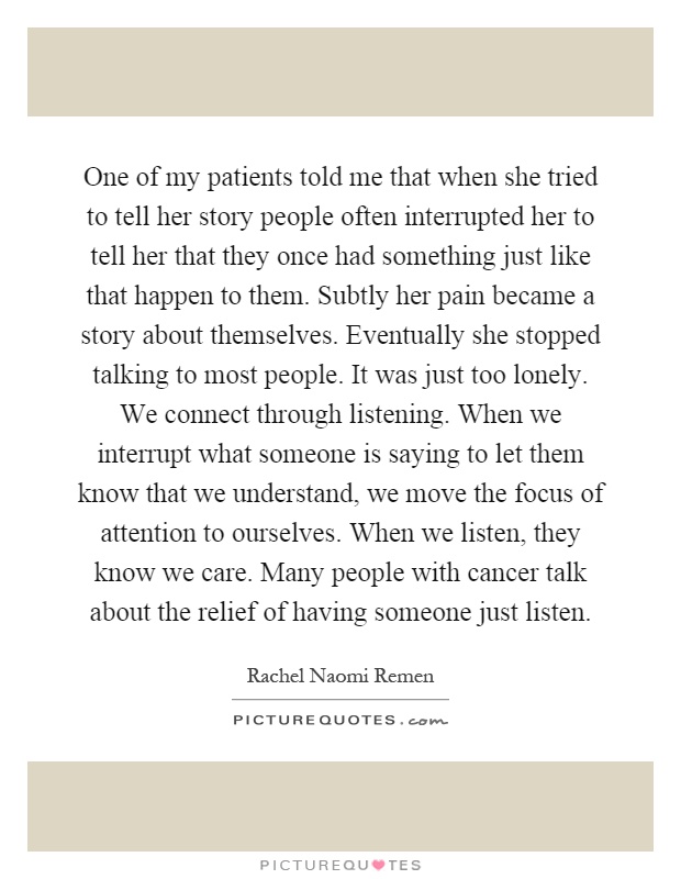 One of my patients told me that when she tried to tell her story people often interrupted her to tell her that they once had something just like that happen to them. Subtly her pain became a story about themselves. Eventually she stopped talking to most people. It was just too lonely. We connect through listening. When we interrupt what someone is saying to let them know that we understand, we move the focus of attention to ourselves. When we listen, they know we care. Many people with cancer talk about the relief of having someone just listen Picture Quote #1