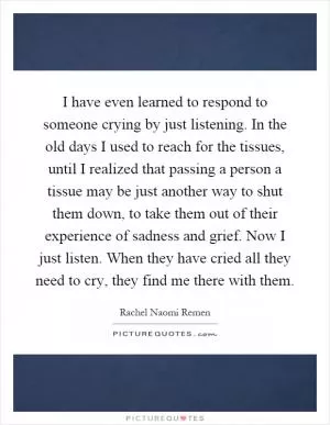 I have even learned to respond to someone crying by just listening. In the old days I used to reach for the tissues, until I realized that passing a person a tissue may be just another way to shut them down, to take them out of their experience of sadness and grief. Now I just listen. When they have cried all they need to cry, they find me there with them Picture Quote #1
