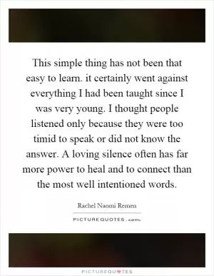 This simple thing has not been that easy to learn. it certainly went against everything I had been taught since I was very young. I thought people listened only because they were too timid to speak or did not know the answer. A loving silence often has far more power to heal and to connect than the most well intentioned words Picture Quote #1