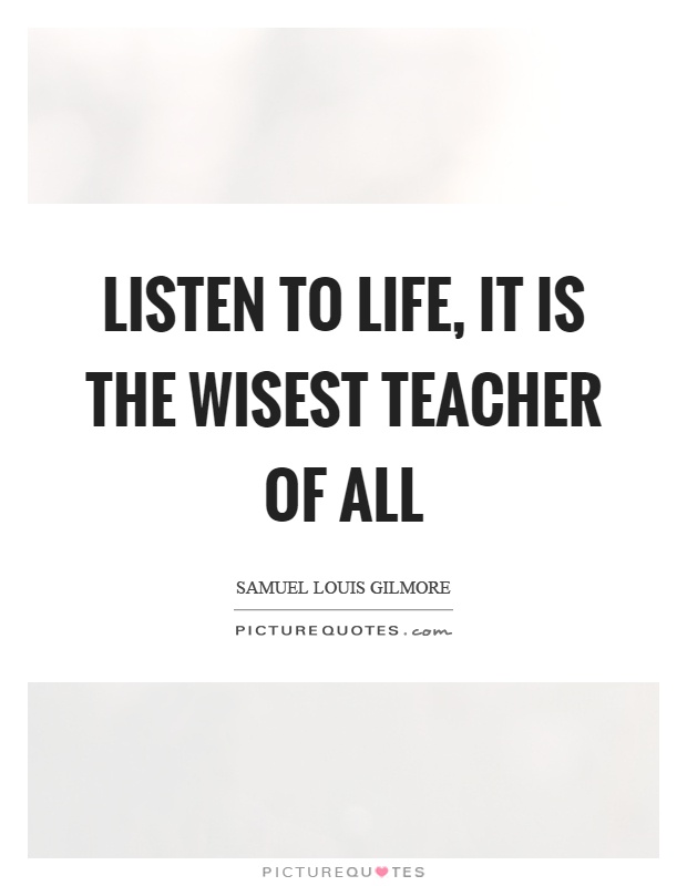Listen to life, it is the wisest teacher of all Picture Quote #1