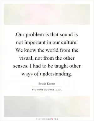 Our problem is that sound is not important in our culture. We know the world from the visual, not from the other senses. I had to be taught other ways of understanding Picture Quote #1