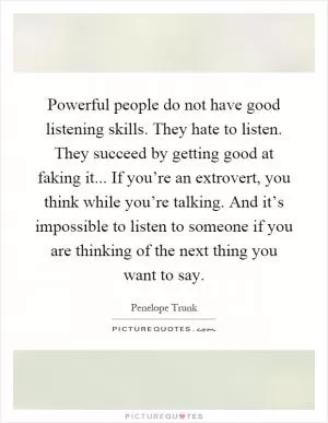 Powerful people do not have good listening skills. They hate to listen. They succeed by getting good at faking it... If you’re an extrovert, you think while you’re talking. And it’s impossible to listen to someone if you are thinking of the next thing you want to say Picture Quote #1