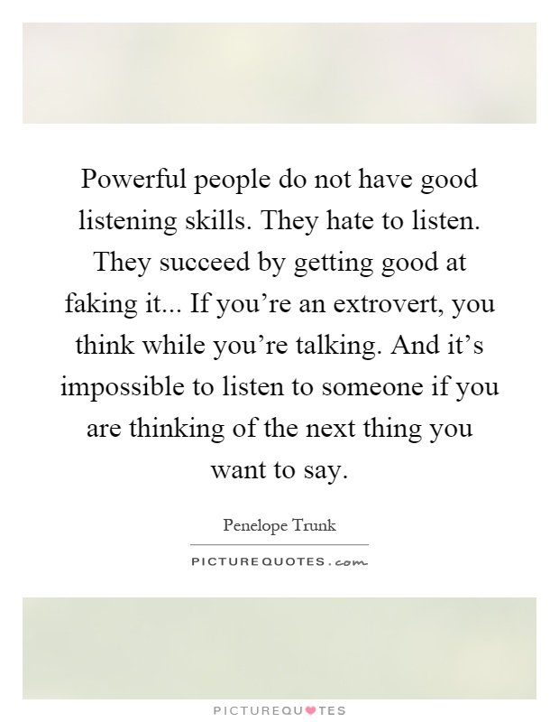 Powerful people do not have good listening skills. They hate to listen. They succeed by getting good at faking it... If you're an extrovert, you think while you're talking. And it's impossible to listen to someone if you are thinking of the next thing you want to say Picture Quote #1