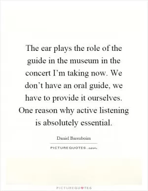 The ear plays the role of the guide in the museum in the concert I’m taking now. We don’t have an oral guide, we have to provide it ourselves. One reason why active listening is absolutely essential Picture Quote #1