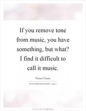 If you remove tone from music, you have something, but what? I find it difficult to call it music Picture Quote #1