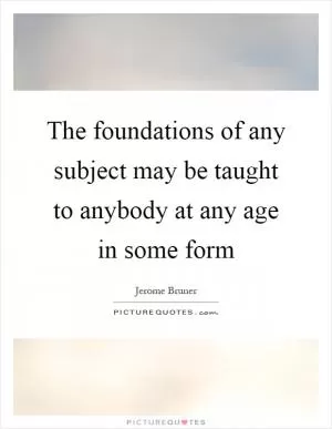 The foundations of any subject may be taught to anybody at any age in some form Picture Quote #1