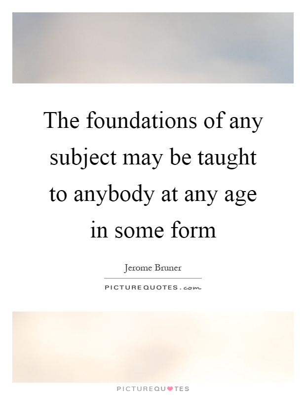 The foundations of any subject may be taught to anybody at any age in some form Picture Quote #1