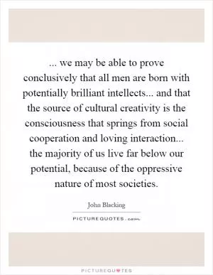 ... we may be able to prove conclusively that all men are born with potentially brilliant intellects... and that the source of cultural creativity is the consciousness that springs from social cooperation and loving interaction... the majority of us live far below our potential, because of the oppressive nature of most societies Picture Quote #1