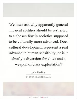 We must ask why apparently general musical abilities should be restricted to a chosen few in societies supposed to be culturally more advanced. Does cultural development represent a real advance in human sensitivity, or is it chiefly a diversion for elites and a weapon of class exploitation? Picture Quote #1