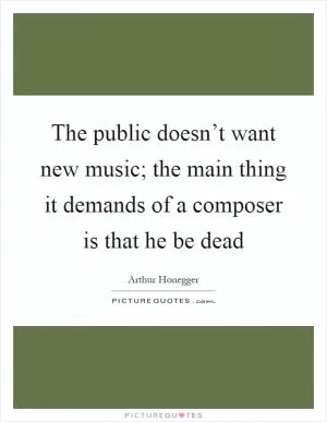 The public doesn’t want new music; the main thing it demands of a composer is that he be dead Picture Quote #1