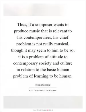 Thus, if a composer wants to produce music that is relevant to his contemporaries, his chief problem is not really musical, though it may seem to him to be so; it is a problem of attitude to contemporary society and culture in relation to the basic human problem of learning to be human Picture Quote #1