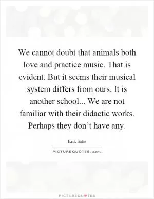 We cannot doubt that animals both love and practice music. That is evident. But it seems their musical system differs from ours. It is another school... We are not familiar with their didactic works. Perhaps they don’t have any Picture Quote #1