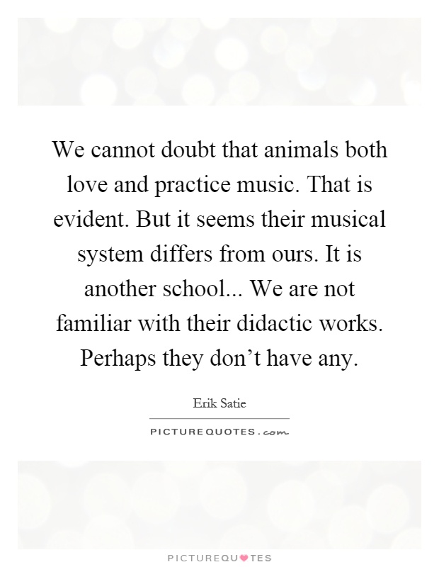 We cannot doubt that animals both love and practice music. That is evident. But it seems their musical system differs from ours. It is another school... We are not familiar with their didactic works. Perhaps they don't have any Picture Quote #1