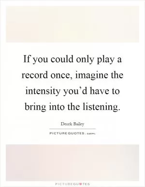 If you could only play a record once, imagine the intensity you’d have to bring into the listening Picture Quote #1