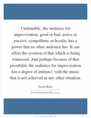 Undeniably, the audience for improvisation, good or bad, active or passive, sympathetic or hostile, has a power that no other audience has. It can affect the creation of that which is being witnessed. And perhaps because of that possibility the audience for improvisation has a degree of intimacy with the music that is not achieved in any other situation Picture Quote #1