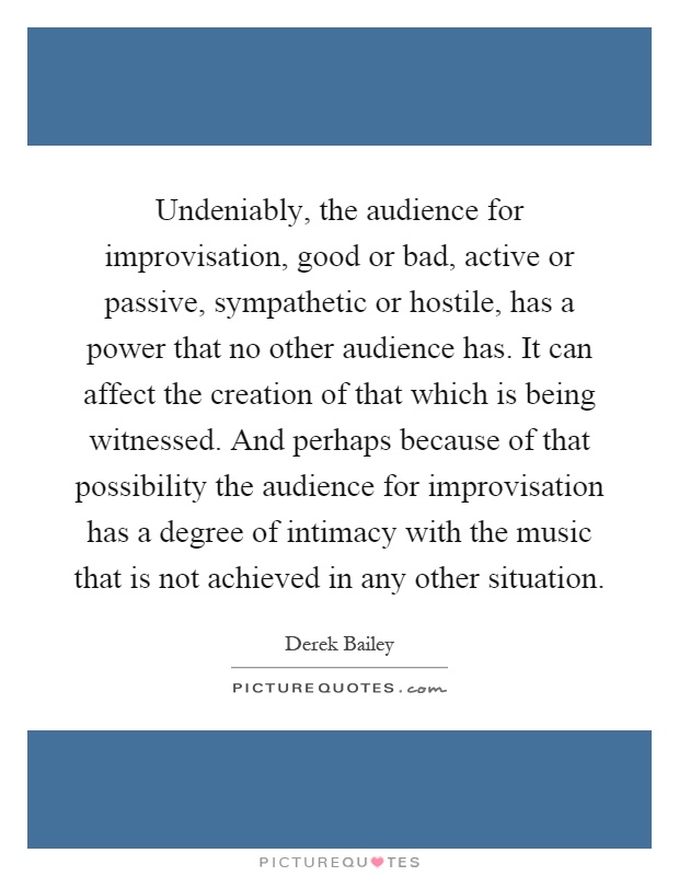 Undeniably, the audience for improvisation, good or bad, active or passive, sympathetic or hostile, has a power that no other audience has. It can affect the creation of that which is being witnessed. And perhaps because of that possibility the audience for improvisation has a degree of intimacy with the music that is not achieved in any other situation Picture Quote #1