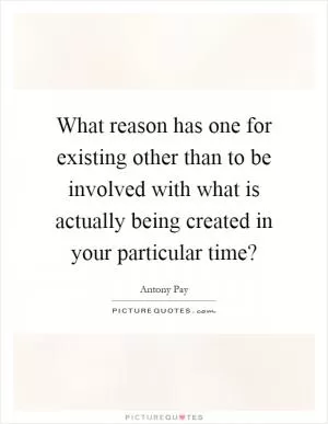 What reason has one for existing other than to be involved with what is actually being created in your particular time? Picture Quote #1