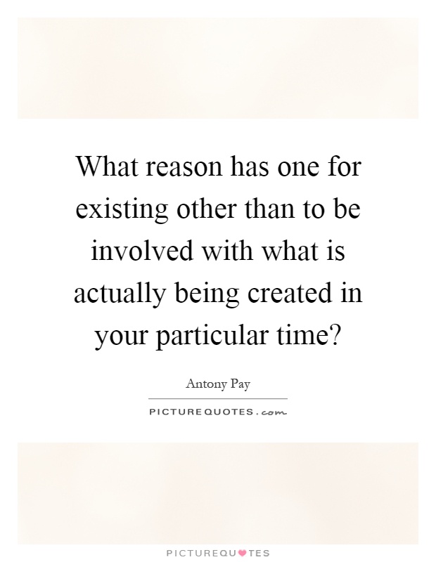 What reason has one for existing other than to be involved with what is actually being created in your particular time? Picture Quote #1
