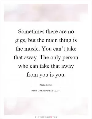 Sometimes there are no gigs, but the main thing is the music. You can’t take that away. The only person who can take that away from you is you Picture Quote #1