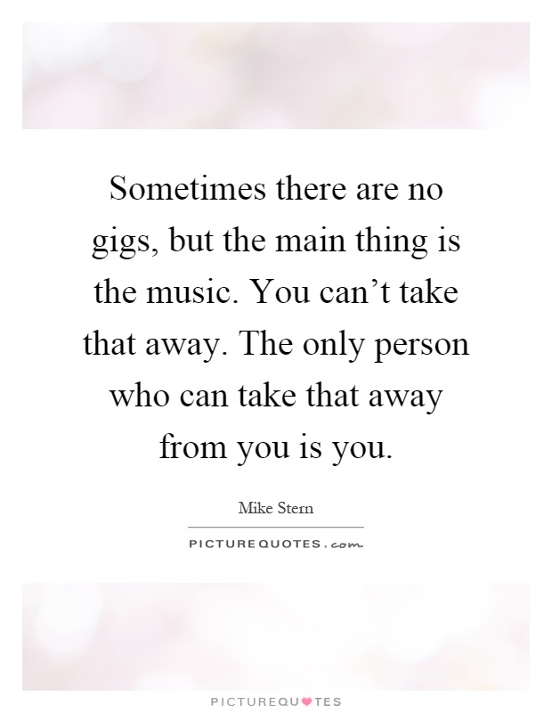 Sometimes there are no gigs, but the main thing is the music. You can't take that away. The only person who can take that away from you is you Picture Quote #1