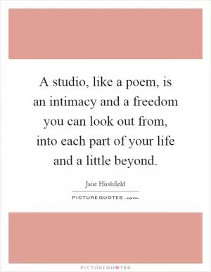 A studio, like a poem, is an intimacy and a freedom you can look out from, into each part of your life and a little beyond Picture Quote #1