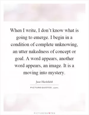 When I write, I don’t know what is going to emerge. I begin in a condition of complete unknowing, an utter nakedness of concept or goal. A word appears, another word appears, an image. It is a moving into mystery Picture Quote #1