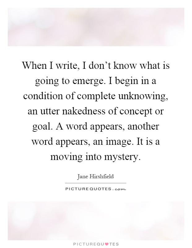 When I write, I don't know what is going to emerge. I begin in a condition of complete unknowing, an utter nakedness of concept or goal. A word appears, another word appears, an image. It is a moving into mystery Picture Quote #1