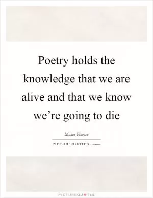 Poetry holds the knowledge that we are alive and that we know we’re going to die Picture Quote #1