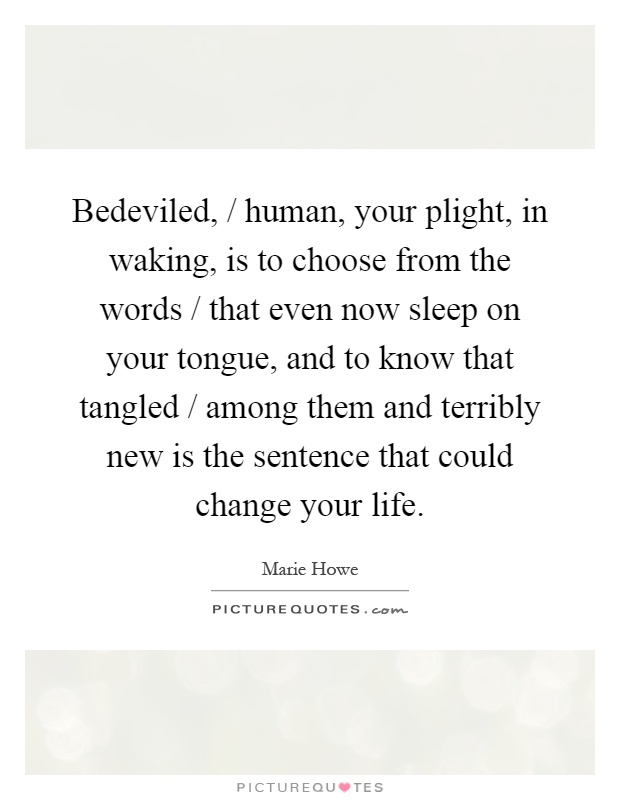 Bedeviled, / human, your plight, in waking, is to choose from the words / that even now sleep on your tongue, and to know that tangled / among them and terribly new is the sentence that could change your life Picture Quote #1