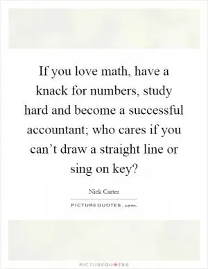 If you love math, have a knack for numbers, study hard and become a successful accountant; who cares if you can’t draw a straight line or sing on key? Picture Quote #1