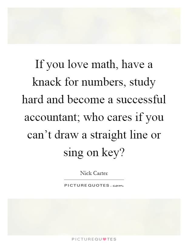 If you love math, have a knack for numbers, study hard and become a successful accountant; who cares if you can't draw a straight line or sing on key? Picture Quote #1