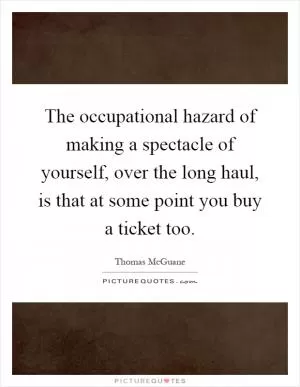 The occupational hazard of making a spectacle of yourself, over the long haul, is that at some point you buy a ticket too Picture Quote #1